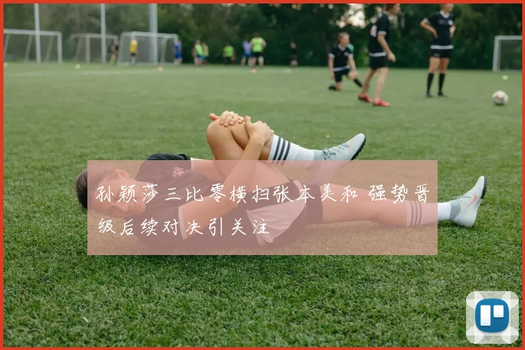 孙颖莎三比零横扫张本美和 强势晋级后续对决引关注