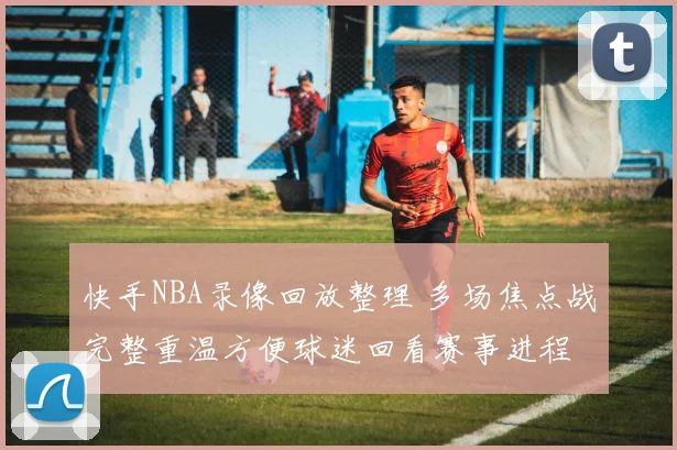 快手NBA录像回放整理 多场焦点战完整重温方便球迷回看赛事进程