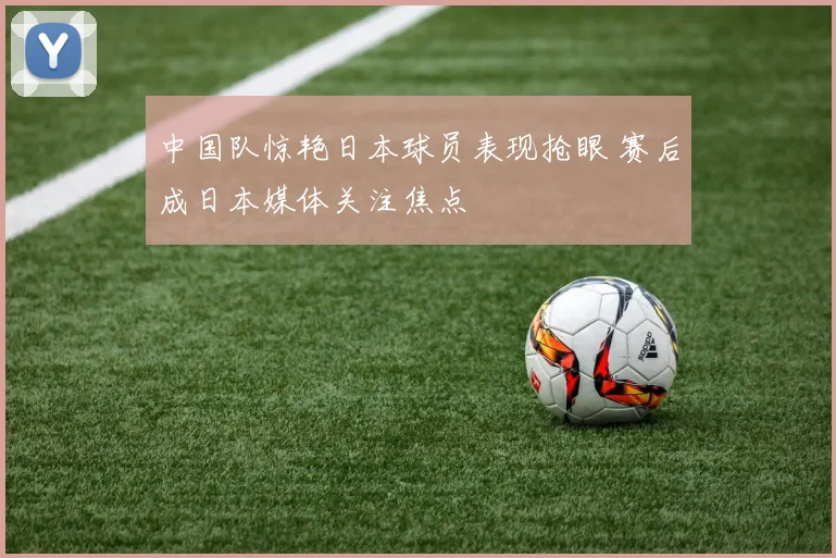 中国队惊艳日本球员表现抢眼 赛后成日本媒体关注焦点