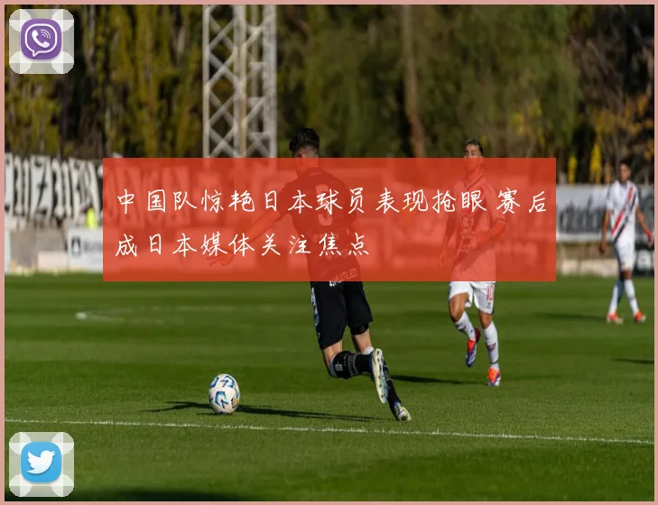 中国队惊艳日本球员表现抢眼 赛后成日本媒体关注焦点