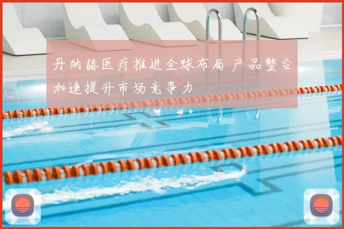 丹纳赫医疗推进全球布局 产品整合加速提升市场竞争力
