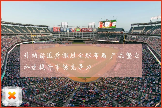 丹纳赫医疗推进全球布局 产品整合加速提升市场竞争力