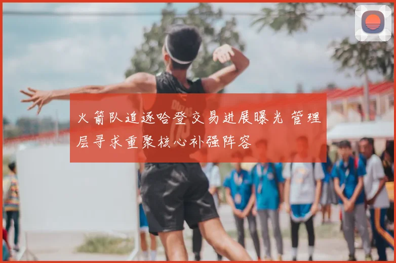 火箭队追逐哈登交易进展曝光 管理层寻求重聚核心补强阵容