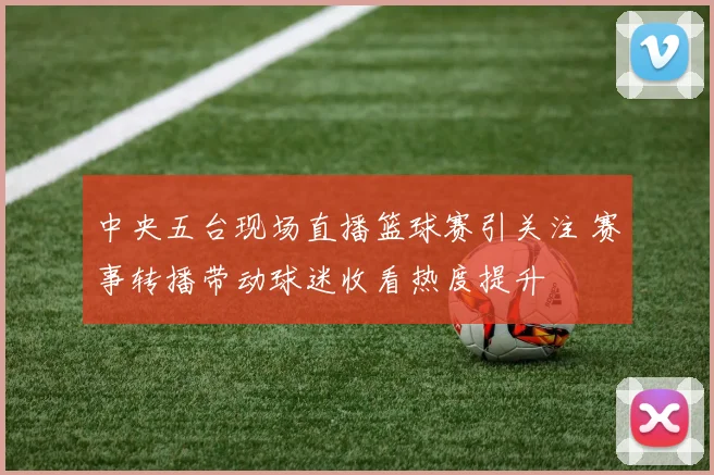 中央五台现场直播篮球赛引关注 赛事转播带动球迷收看热度提升