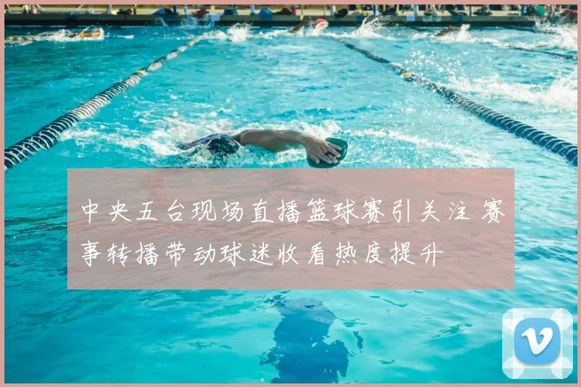 中央五台现场直播篮球赛引关注 赛事转播带动球迷收看热度提升