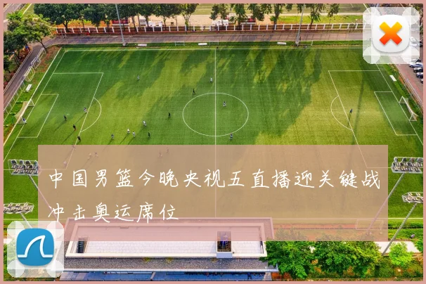 中国男篮今晚央视五直播迎关键战冲击奥运席位