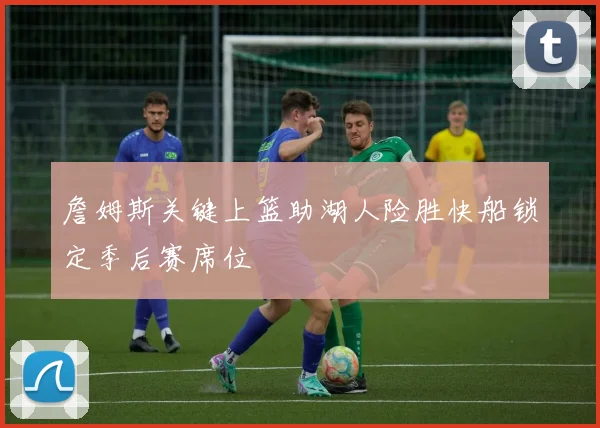 詹姆斯关键上篮助湖人险胜快船锁定季后赛席位
