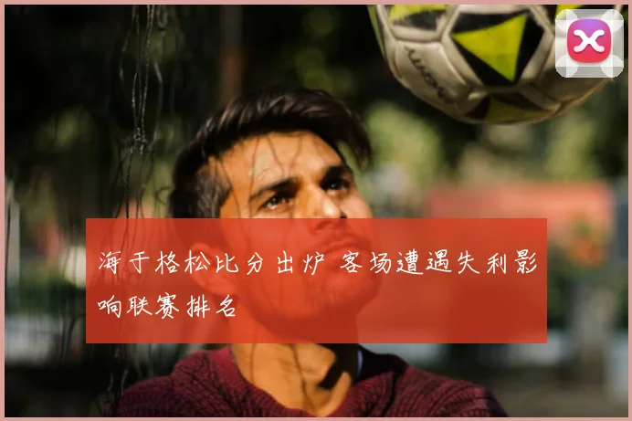 海于格松比分出炉 客场遭遇失利影响联赛排名