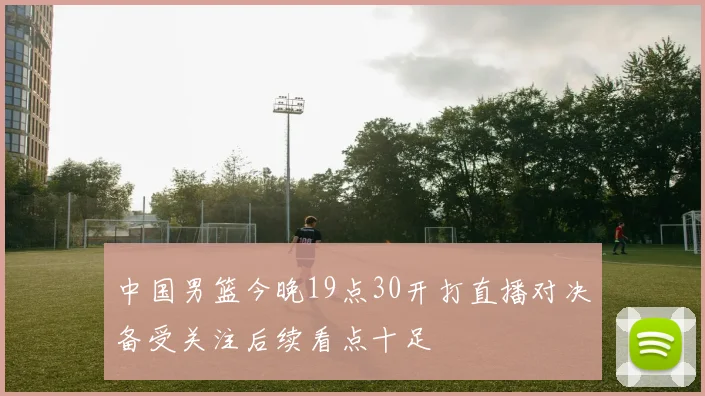 中国男篮今晚19点30开打直播对决备受关注后续看点十足