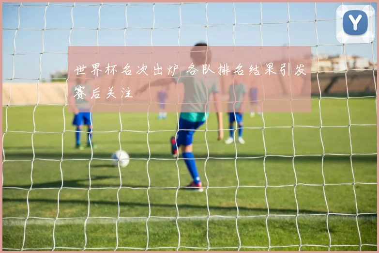 世界杯名次出炉 各队排名结果引发赛后关注