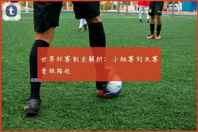 世界杯赛制全解析:小组赛到决赛晋级路径