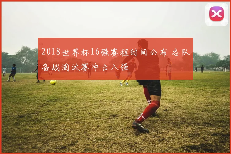 2018世界杯16强赛程时间公布 各队备战淘汰赛冲击八强