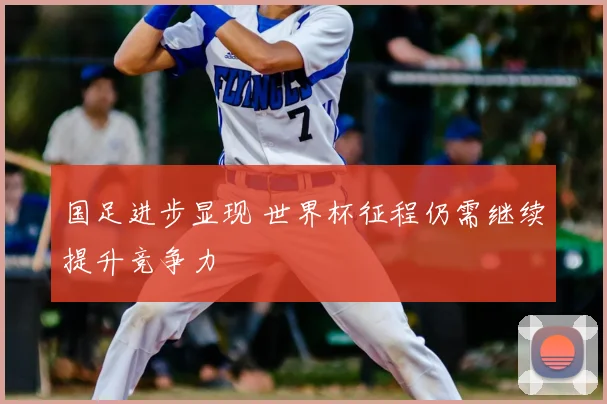 国足进步显现 世界杯征程仍需继续提升竞争力